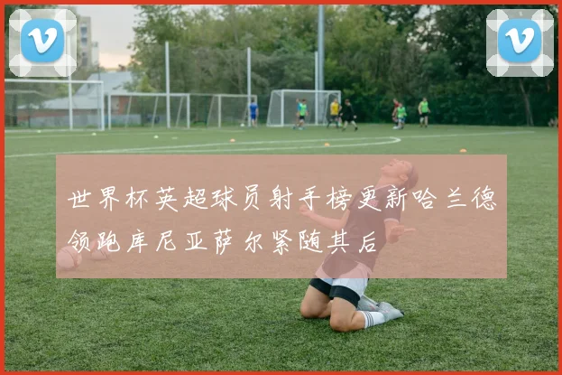 世界杯英超球员射手榜更新哈兰德领跑库尼亚萨尔紧随其后