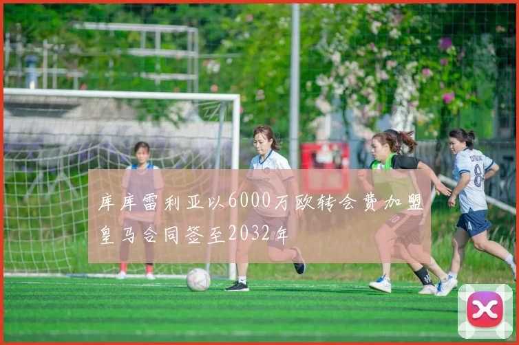 库库雷利亚以6000万欧转会费加盟皇马合同签至2032年