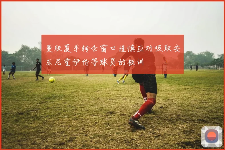 曼联夏季转会窗口谨慎应对吸取安东尼霍伊伦等球员的教训