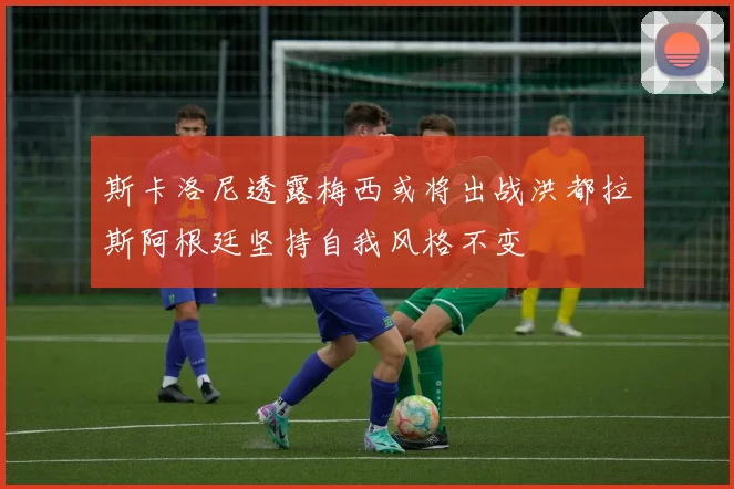 斯卡洛尼透露梅西或将出战洪都拉斯阿根廷坚持自我风格不变