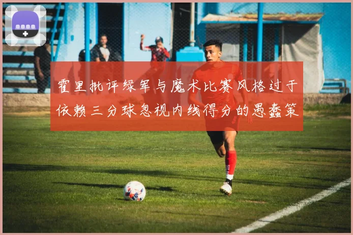 霍里批评绿军与魔术比赛风格过于依赖三分球忽视内线得分的愚蠢策略