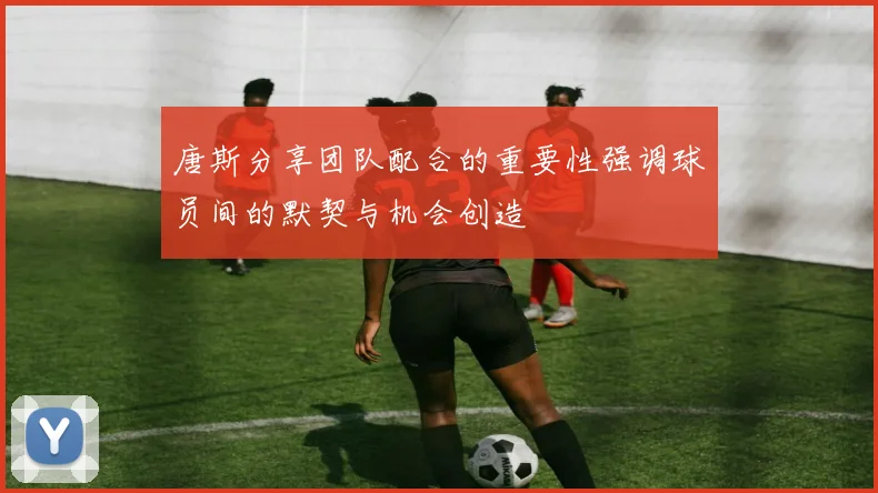 唐斯分享团队配合的重要性强调球员间的默契与机会创造