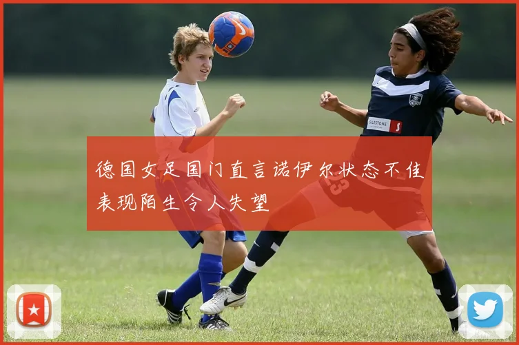 德国女足国门直言诺伊尔状态不佳表现陌生令人失望