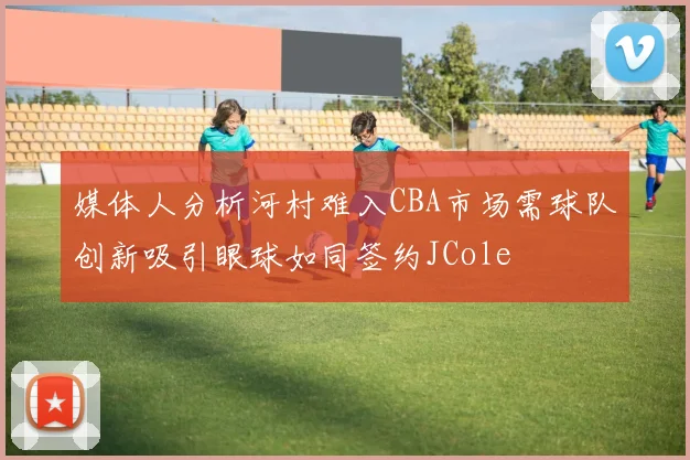 媒体人分析河村难入CBA市场需球队创新吸引眼球如同签约JCole