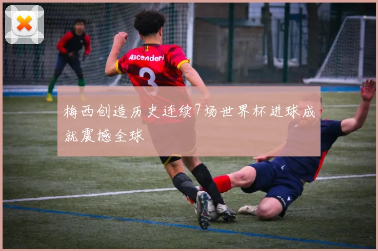 梅西创造历史连续7场世界杯进球成就震撼全球