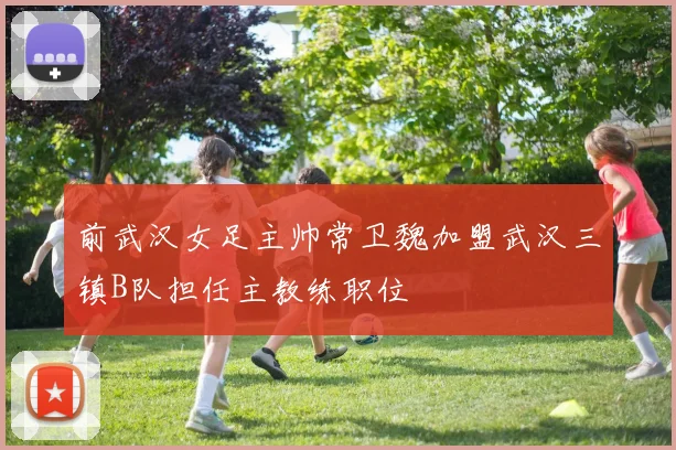 前武汉女足主帅常卫魏加盟武汉三镇B队担任主教练职位