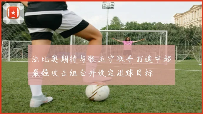 法比奥期待与张玉宁联手打造中超最强攻击组合并设定进球目标