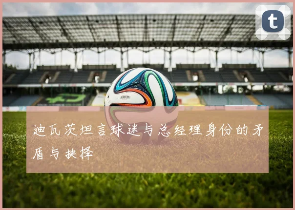 迪瓦茨坦言球迷与总经理身份的矛盾与抉择