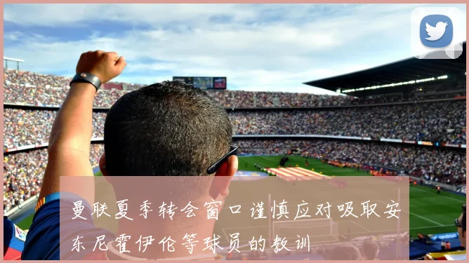 曼联夏季转会窗口谨慎应对吸取安东尼霍伊伦等球员的教训