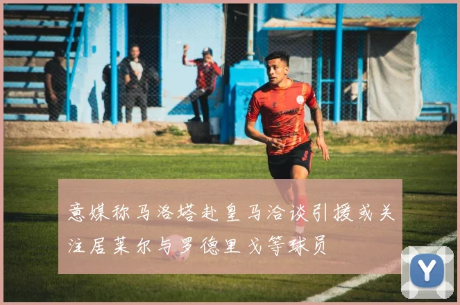 意媒称马洛塔赴皇马洽谈引援或关注居莱尔与罗德里戈等球员