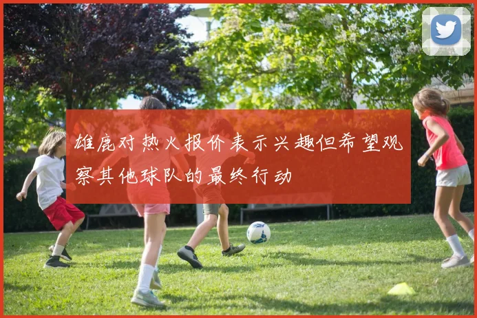 雄鹿对热火报价表示兴趣但希望观察其他球队的最终行动