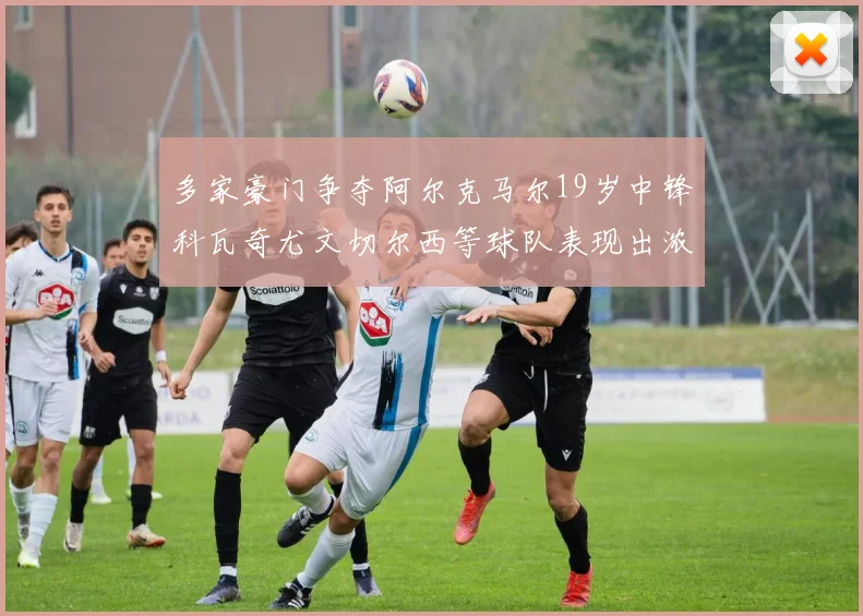 多家豪门争夺阿尔克马尔19岁中锋科瓦奇尤文切尔西等球队表现出浓厚兴趣