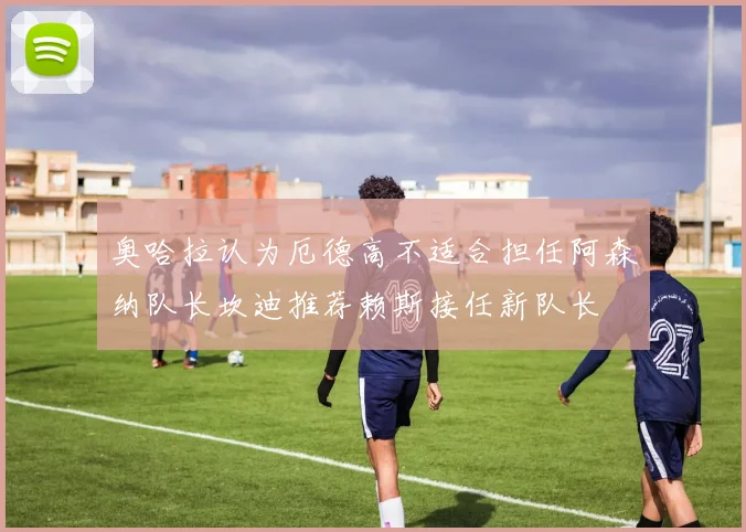 奥哈拉认为厄德高不适合担任阿森纳队长坎迪推荐赖斯接任新队长