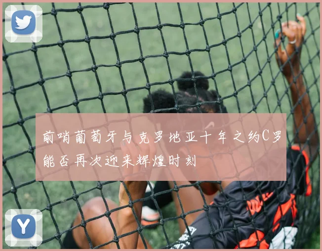前哨葡萄牙与克罗地亚十年之约C罗能否再次迎来辉煌时刻