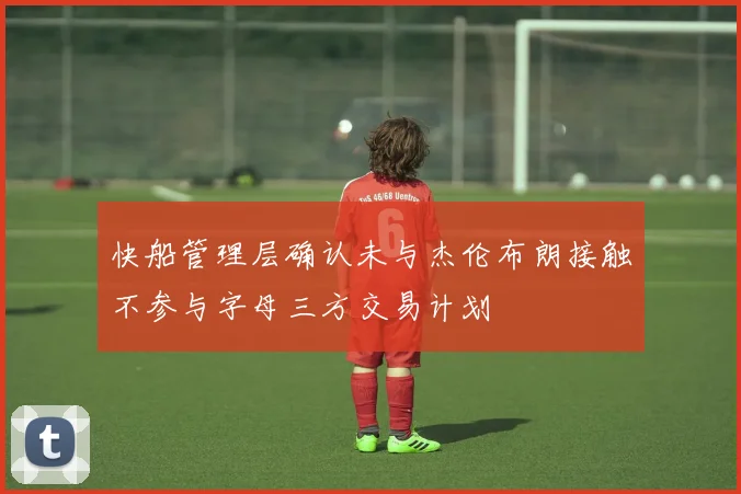 快船管理层确认未与杰伦布朗接触不参与字母三方交易计划