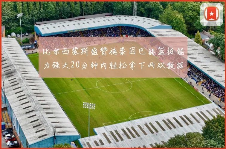 比尔西蒙斯盛赞施泰因巴赫篮板能力强大20分钟内轻松拿下两双数据