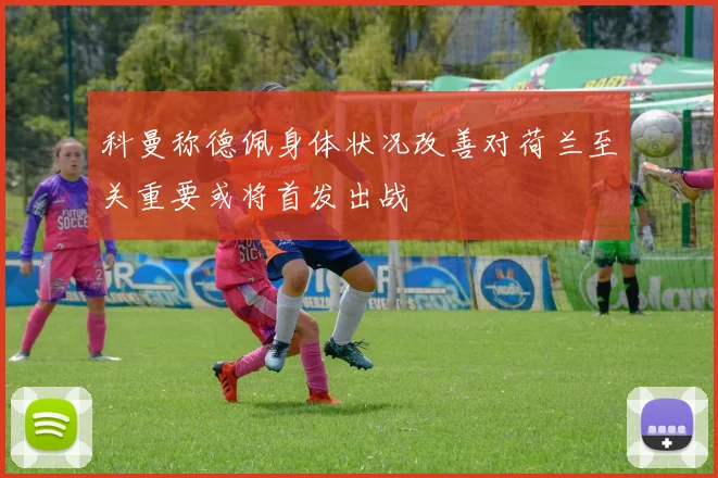 科曼称德佩身体状况改善对荷兰至关重要或将首发出战