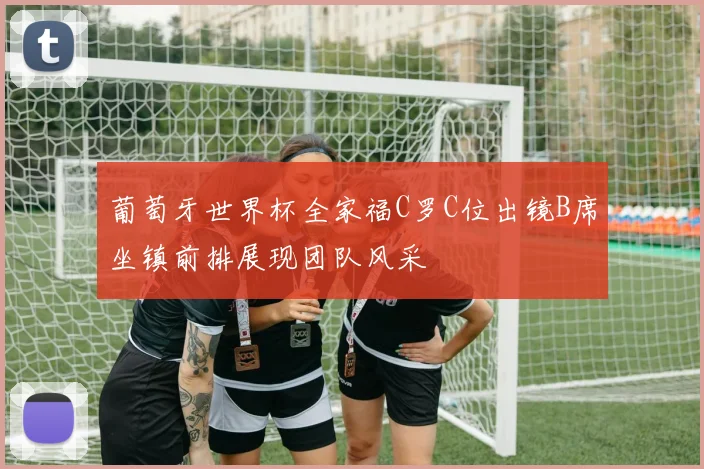 葡萄牙世界杯全家福C罗C位出镜B席坐镇前排展现团队风采